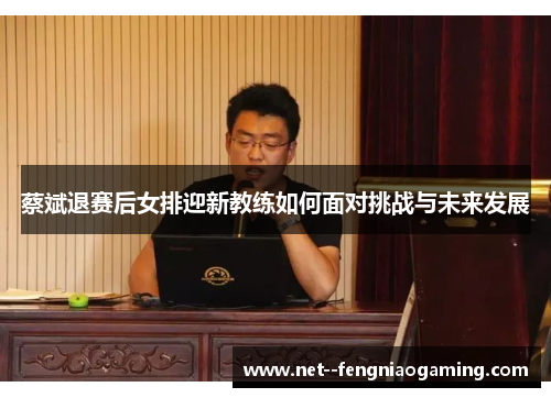蔡斌退赛后女排迎新教练如何面对挑战与未来发展