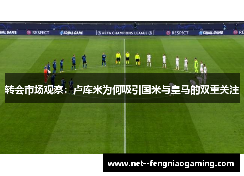 转会市场观察：卢库米为何吸引国米与皇马的双重关注