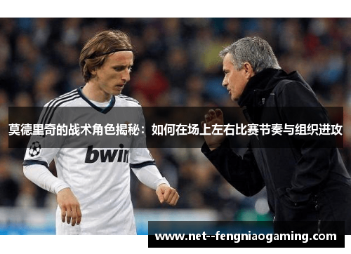 莫德里奇的战术角色揭秘：如何在场上左右比赛节奏与组织进攻