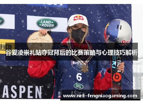 谷爱凌崇礼站夺冠背后的比赛策略与心理技巧解析 谷爱凌崇礼站夺冠背后的比赛策略与心理技巧解析
