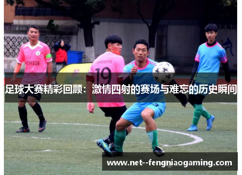 足球大赛精彩回顾：激情四射的赛场与难忘的历史瞬间