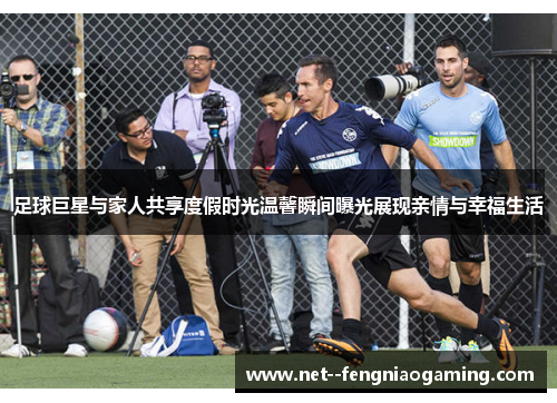 足球巨星与家人共享度假时光温馨瞬间曝光展现亲情与幸福生活 足球巨星与家人共享度假时光温馨瞬间曝光展现亲情与幸福生活