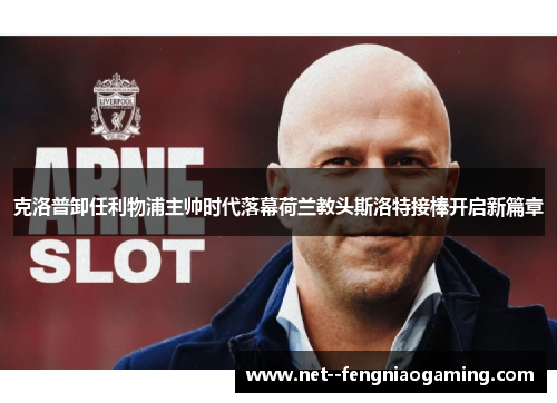 克洛普卸任利物浦主帅时代落幕荷兰教头斯洛特接棒开启新篇章