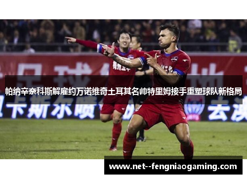 帕纳辛奈科斯解雇约万诺维奇土耳其名帅特里姆接手重塑球队新格局