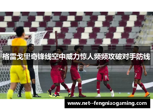 格雷戈里奇锋线空中威力惊人频频攻破对手防线 格雷戈里奇锋线空中威力惊人频频攻破对手防线
