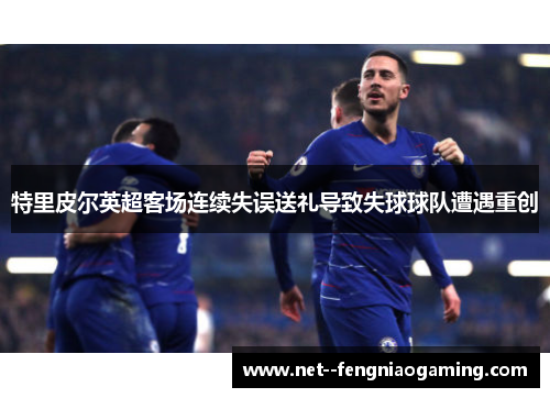 特里皮尔英超客场连续失误送礼导致失球球队遭遇重创 特里皮尔英超客场连续失误送礼导致失球球队遭遇重创